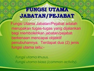 FUNGSI UTAMAFUNGSI UTAMA
JABATAN/PEJABATJABATAN/PEJABAT
Fungsi Utama Jabatan/Pejabat adalah
merupakan tugas-tugas yang dijalankan
bagi membolehkan jabatan/pejabat
berkenaan mencapai objektif
penubuhannya. Terdapat dua (2) jenis
fungsi utama iaitu:-
Fungsi utama khusus.
Fungsi utama biasa (common activity).
 