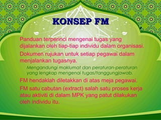 KONSEP FMKONSEP FM
Panduan terperinci mengenai tugas yang
dijalankan oleh tiap-tiap individu dalam organisasi.
Dokumen rujukan untuk setiap pegawai dalam
menjalankan tugasnya.
Mengandungi maklumat dan peraturan-peraturan
yang lengkap mengenai tugas/tanggungjawab.
FM hendaklah diletakkan di atas meja pegawai.
FM satu cabutan (extract) salah satu proses kerja
atau aktiviti di dalam MPK yang patut dilakukan
oleh individu itu.
 