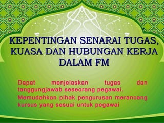 KEPENTINGAN SENARAI TUGAS,KEPENTINGAN SENARAI TUGAS,
KUASA DAN HUBUNGAN KERJAKUASA DAN HUBUNGAN KERJA
DALAM FMDALAM FM
Dapat menjelaskan tugas dan
tanggungjawab seseorang pegawai.
Memudahkan pihak pengurusan merancang
kursus yang sesuai untuk pegawai
 