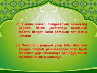 (b) Semua urusan mengesahkan seseorang
pegawai dalam jawatannya hendaklah
disertai dengan surat perakuan dan Ketua
Jabatan
(c) Seseorang pegawai yang tidak disahkan
selepas tempoh percubaannya tidak layak
dinaikkan gaji tahunannya sehingga beliau
disahkan dalam jawatannya.
 