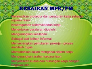 KEBAIKAN MPK/FMKEBAIKAN MPK/FM
Merekodkan prosedur dan peraturan kerja sebagai
rujukan rasmi.
Keseragaman sistem/kaedah kerja.
Menentukan peraturan dipatuhi.
Mengurangkan kesilapan.
Sebagai alat latihan informal.
Menyenangkan pertukaran pekerja - proses
ambilalih tugas.
Memudahkan kajian mengenai sistem kerja.
Mengurangkan arahan secara lisan.
Menjelaskan kuasa dan hubungan kerja dengan
Pegawai lain.
 