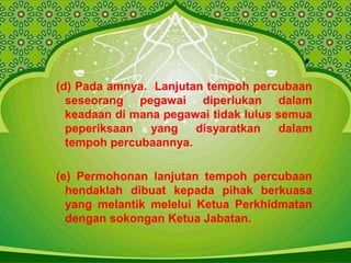 (d) Pada amnya. Lanjutan tempoh percubaan
seseorang pegawai diperlukan dalam
keadaan di mana pegawai tidak lulus semua
peperiksaan yang disyaratkan dalam
tempoh percubaannya.
(e) Permohonan lanjutan tempoh percubaan
hendaklah dibuat kepada pihak berkuasa
yang melantik melelui Ketua Perkhidmatan
dengan sokongan Ketua Jabatan.
 