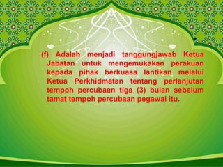 (f) Adalah menjadi tanggungjawab Ketua
Jabatan untuk mengemukakan perakuan
kepada pihak berkuasa lantikan melalui
Ketua Perkhidmatan tentang perlanjutan
tempoh percubaan tiga (3) bulan sebelum
tamat tempoh percubaan pegawai itu.
 