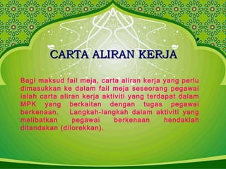 CARTA ALIRAN KERJACARTA ALIRAN KERJA
Bagi maksud fail meja, carta aliran kerja yang perlu
dimasukkan ke dalam fail meja seseorang pegawai
ialah carta aliran kerja aktiviti yang terdapat dalam
MPK yang berkaitan dengan tugas pegawai
berkenaan. Langkah-langkah dalam aktiviti yang
melibatkan pegawai berkenaan hendaklah
ditandakan (dilorekkan).
 