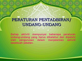 PERATURAN PENTADBIRAN/PERATURAN PENTADBIRAN/
UNDANG-UNDANGUNDANG-UNDANG
Setiap aktiviti mempunyai beberapa peraturan
undang-undang yang harus diketahui dan dipatuhi
oleh pengurusan dalam menjalankan aktiviti
sesebuah jabatan.
 