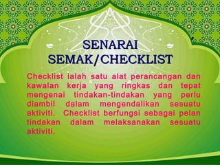 SENARAISENARAI
SEMAK/CHECKLISTSEMAK/CHECKLIST
Checklist ialah satu alat perancangan dan
kawalan kerja yang ringkas dan tepat
mengenai tindakan-tindakan yang perlu
diambil dalam mengendalikan sesuatu
aktiviti. Checklist berfungsi sebagai pelan
tindakan dalam melaksanakan sesuatu
aktiviti.
 