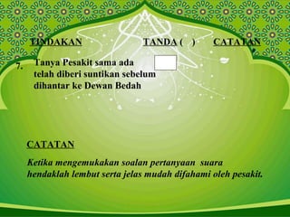 TINDAKAN TANDA ( ) CATATAN
7. Tanya Pesakit sama ada
telah diberi suntikan sebelum
dihantar ke Dewan Bedah
CATATAN
Ketika mengemukakan soalan pertanyaan suara
hendaklah lembut serta jelas mudah difahami oleh pesakit.
 
