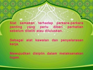 Alat semakan terhadap perkara-perkara
penting yang perlu diberi perhatian
sebelum diteliti atau diluluskan.
Sebagai alat kawalan dan penyelarasan
kerja.
Mewujudkan disiplin dalam melaksanakan
tugas.
 