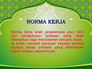 NORMA KERJANORMA KERJA
Norma kerja ialah jangkamasa atau lain-
lain pengukuran prestasi yang telah
ditetapkan bagi menyiapkan sesuatu kerja.
Ia boleh menjadi panduan kepada pekerja
supaya tahap prestasi yang diharapkan
dapat dicapai sepenuhnya.
 