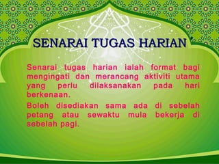 SENARAI TUGAS HARIANSENARAI TUGAS HARIAN
Senarai tugas harian ialah format bagi
mengingati dan merancang aktiviti utama
yang perlu dilaksanakan pada hari
berkenaan.
Boleh disediakan sama ada di sebelah
petang atau sewaktu mula bekerja di
sebelah pagi.
 