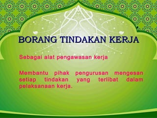 BORANG TINDAKAN KERJABORANG TINDAKAN KERJA
Sebagai alat pengawasan kerja
Membantu pihak pengurusan mengesan
setiap tindakan yang terlibat dalam
pelaksanaan kerja.
 