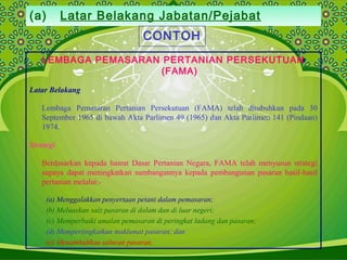 (a) Latar Belakang Jabatan/Pejabat
CONTOH
LEMBAGA PEMASARAN PERTANIAN PERSEKUTUAN
(FAMA)
Latar Belakang
Lembaga Pemasaran Pertanian Persekutuan (FAMA) telah ditubuhkan pada 30
September 1965 di bawah Akta Parlimen 49 (1965) dan Akta Parlimen 141 (Pindaan)
1974.
Strategi
Berdasarkan kepada hasrat Dasar Pertanian Negara, FAMA telah menyusun strategi
supaya dapat meningkatkan sumbangannya kepada pembangunan pasaran hasil-hasil
pertanian melalui:-
(a) Menggalakkan penyertaan petani dalam pemasaran;
(b) Meluaskan saiz pasaran di dalam dan di luar negeri;
(c) Memperbaiki amalan pemasaran di peringkat ladang dan pasaran;
(d) Mempertingkatkan maklumat pasaran; dan
(e) Menambahkan saluran pasaran.
 