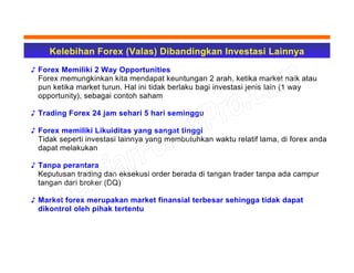 Kelebihan Forex (Valas) Dibandingkan Investasi Lainnya
♪ Forex Memiliki 2 Way Opportunities
Forex memungkinkan kita mendapat keuntungan 2 arah, ketika market naik atau
pun ketika market turun. Hal ini tidak berlaku bagi investasi jenis lain (1 way
opportunity), sebagai contoh saham
♪ Trading Forex 24 jam sehari 5 hari seminggu
♪ Forex memiliki Likuiditas yang sangat tinggi
Tidak seperti investasi lainnya yang membutuhkan waktu relatif lama, di forex anda
dapat melakukan
♪ Tanpa perantara
Keputusan trading dan eksekusi order berada di tangan trader tanpa ada campur
tangan dari broker (DQ)
♪ Market forex merupakan market finansial terbesar sehingga tidak dapat
dikontrol oleh pihak tertentu
 