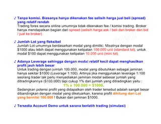 ♪ Tanpa komisi. Biasanya hanya dikenakan fee selisih harga jual beli (spread)
yang relatif rendah
Trading forex secara online umumnya tidak dikenakan fee / komisi trading. Broker
hanya mendapatkan bagian dari spread (selisih harga ask / beli dari broker dan bid
/ jual ke broker)
♪ Jumlah Lot yang fleksibel
Jumlah Lot umumnya berdasarkan modal yang dimiliki. Misalnya dengan modal
$1000 atau lebih dapat menggunakan kelipatan 100.000 unit (standard lot), untuk
modal $100 dapat menggunakan kelipatan 10.000 unit (mini lot).
♪ Adanya Leverage sehingga dengan modal relatif kecil dapat menghasilkan
profit jauh lebih besar
Untuk trading dengan jumlah 100.000, modal yang dibutuhkan sebagai jaminan
hanya sekitar $1000 (Leverage 1:100). Artinya jika menggunakan leverage 1:100
seorang trader tak perlu menyediakan jaminan modal sebesar jumlah yang
ditradingkannya ($100.000) tapi cukup 1% dari jumlah yang ditradingkan yaitu :
1% x 100.000 = $1000.
Sedangkan potensi profit yang didapatkan oleh trader tersebut adalah sangat besar
dibandingkan dengan modal yang dikeluarkan, karena profit dihitung dari Lot
yang bernilai 100.000 ! Bukan dari jaminan $1000.
♪ Tersedia Account Demo untuk sarana berlatih trading (simulasi)
 