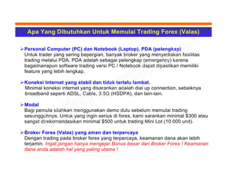 Apa Yang Dibutuhkan Untuk Memulai Trading Forex (Valas)
Personal Computer (PC) dan Notebook (Laptop), PDA (pelengkap)
Untuk trader yang sering bepergian, banyak broker yang menyediakan fasilitas
trading melalui PDA. PDA adalah sebagai pelengkap (emergency) karena
bagaimanapun software trading versi PC / Notebook dapat dipastikan memiliki
feature yang lebih lengkap.
Koneksi Internet yang stabil dan tidak terlalu lambat.
Minimal koneksi internet yang disarankan adalah dial up connection, sebaiknya
broadband seperti ADSL, Cable, 3.5G (HSDPA), dan lain-lain.
Modal
Bagi pemula silahkan menggunakan demo dulu sebelum memulai trading
sesungguhnya. Untuk yang ingin serius di forex, kami sarankan minimal $300 atau
sangat direkomendasikan minimal $500 untuk trading Mini Lot (10.000 unit).
Broker Forex (Valas) yang aman dan terpercaya
Dengan trading pada broker forex yang terpercaya, keamanan dana akan lebih
terjamin. Ingat jangan hanya mengejar Bonus besar dari Broker Forex ! Keamanan
dana anda adalah hal yang paling utama !
 