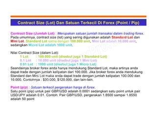 Contract Size (Lot) Dan Satuan Terkecil Di Forex (Point / Pip)
Contract Size (Jumlah Lot) : Merupakan satuan jumlah transaksi dalam trading forex.
Pada umumnya, contract size (lot) yang sering digunakan adalah Standard Lot dan
Mini Lot. Standard Lot sama dengan 100.000 unit, Mini Lot adalah 10.000 unit,
sedangkan Micro Lot adalah 1000 unit.
Nilai Contract Size (dalam Lot):
1 Lot : 100.000 unit (disebut juga 1 Standard Lot)
0.1 Lot : 10.000 unit (disebut juga 1 Mini Lot)
0.01 Lot : 1000 unit (disebut juga 1 Micro Lot)
Seandainya broker forex anda hanya mendukung Standard Lot, maka artinya anda
dapat trade dengan jumlah kelipatan dari 100.000. Jika broker forex anda mendukung
Standard dan Mini Lot maka anda dapat trade dengan jumlah kelipatan 100.000 dan
10.000. Contohnya : $30.000, $120.000, dan lain-lain.
Point (pip) : Satuan terkecil pergerakan harga di forex.
Satu point (pip) untuk pair GBP/USD adalah 0.0001 sedangkan satu point untuk pair
USD/JPY adalah 0.01. Contoh: Pair GBP/USD, pergerakan 1.8500 sampai 1.8550
adalah 50 point
 