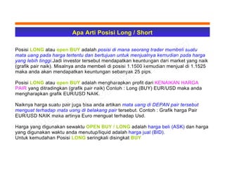 Apa Arti Posisi Long / Short
Posisi LONG atau open BUY adalah posisi di mana seorang trader membeli suatu
mata uang pada harga tertentu dan bertujuan untuk menjualnya kemudian pada harga
yang lebih tinggi.Jadi investor tersebut mendapatkan keuntungan dari market yang naik
(grafik pair naik). Misalnya anda membeli di posisi 1.1500 kemudian menjual di 1.1525
maka anda akan mendapatkan keuntungan sebanyak 25 pips.
Posisi LONG atau open BUY adalah mengharapkan profit dari KENAIKAN HARGA
PAIR yang ditradingkan (grafik pair naik) Contoh : Long (BUY) EUR/USD maka anda
mengharapkan grafik EUR/USD NAIK.
Naiknya harga suatu pair juga bisa anda artikan mata uang di DEPAN pair tersebut
menguat terhadap mata uang di belakang pair tersebut. Contoh : Grafik harga Pair
EUR/USD NAIK maka artinya Euro menguat terhadap Usd.
Harga yang digunakan sewaktu OPEN BUY / LONG adalah harga beli (ASK) dan harga
yang digunakan waktu anda menutup/liquid adalah harga jual (BID).
Untuk kemudahan Posisi LONG seringkali disingkat BUY
 