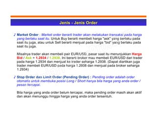 Jenis - Jenis Order
♪ Market Order : Market order berarti trader akan melakukan transaksi pada harga
yang berlaku saat itu. Untuk Buy berarti membeli harga "ask" yang berlaku pada
saat itu juga, atau untuk Sell berarti menjual pada harga "bid" yang berlaku pada
saat itu juga.
Misalnya trader akan membeli pair EUR/USD, pasar saat itu menunjukkan Harga
Bid / Ask = 1.2934 / 1.2938. Ini berarti broker mau membeli EUR/USD dari trader
pada harga 1.2934 dan menjual ke trader seharga 1.2938. (Dapat diartikan juga
trader membeli EUR/USD pada harga 1.2938 dan menjual pada broker seharga
1.2934)
♪ Stop Order dan Limit Order (Pending Order) : Pending order adalah order
otomatis untuk membuka posisi Long / Short hanya bila harga yang anda order /
pesan tercapai.
Bila harga yang anda order belum tercapai, maka pending order masih akan aktif
dan akan menunggu hingga harga yang anda order tersentuh.
 