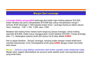Margin Dan Leverage
Leverage (faktor pengungkit) berfungsi jika trader ingin trading sebesar $10.000,
trader tersebut tak perlu menyediakan $10.000 tapi cukup menyediakan margin /
jaminan $100 (leverage 1:100) kepada broker forex. Leverage biasanya dalam satuan
rasio, misalnya : 1:50, 1:100, 1:250, atau 1:500.
Bedakan bila trading forex melalui bank langsung (tanpa leverage). Untuk trading
sejumlah $10.000, trader harus menggunakan modal sebesar $10.000. (Tanpa leverage
atau 1:1). Sedangkan potensi profit dari kedua hal di atas adalah SAMA.
Hal ini dapat diartikan : Dengan leverage, seorang trader dengan modal relatif kecil
memiliki kesempatan untuk mendapatkan profit yang SAMA dengan trader bermodal
lebih besar.
Margin : Jaminan yang ditahan sementara oleh broker sewaktu anda melakukan trade.
Margin akan segera dikembalikan ke account anda setelah anda menutup/liquid posisi
yang anda buka.
 