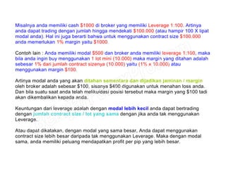 Misalnya anda memiliki cash $1000 di broker yang memiliki Leverage 1:100. Artinya
anda dapat trading dengan jumlah hingga mendekati $100.000 (atau hampir 100 X lipat
modal anda). Hal ini juga berarti bahwa untuk menggunakan contract size $100.000
anda memerlukan 1% margin yaitu $1000.
Contoh lain : Anda memiliki modal $500 dan broker anda memiliki leverage 1:100, maka
bila anda ingin buy menggunakan 1 lot mini (10.000) maka margin yang ditahan adalah
sebesar 1% dari jumlah contract sizenya (10.000) yaitu (1% x 10.000) atau
menggunakan margin $100.
Artinya modal anda yang akan ditahan sementara dan dijadikan jaminan / margin
oleh broker adalah sebesar $100, sisanya $400 digunakan untuk menahan loss anda.
Dan bila suatu saat anda telah melikuidasi posisi tersebut maka margin yang $100 tadi
akan dikembalikan kepada anda.
Keuntungan dari leverage adalah dengan modal lebih kecil anda dapat bertrading
dengan jumlah contract size / lot yang sama dengan jika anda tak menggunakan
Leverage.
Atau dapat dikatakan, dengan modal yang sama besar, Anda dapat menggunakan
contract size lebih besar daripada tak menggunakan Leverage. Maka dengan modal
sama, anda memiliki peluang mendapatkan profit per pip yang lebih besar.
 