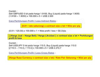 Contoh :
Sell GBP/USD 5 lot pada harga 1.9100, Buy (Liquid) pada harga 1.9050.
(1.9100 – 1.9050) x 100.000 x 5 = US$ 2.500
Cara Perhitungan Profit / Loss Indirect Rates :
(0.01 / rate sekarang) x contract size x lot = Nilai per pip
(0.01 / 120.50) x 100.000 x 1 = Nilai profit / loss = $8.3/pip
[ (Harga Jual – Harga Beli) / Harga Likuidasi ] x contract size x lot = Perhitungan
profit & loss
Contoh :
Sell USD/JPY 5 lot pada harga 110.5, Buy (Liquid) pada harga 110.0
[(110.5 – 110.0) / 110.0] x 100.000 x 5 = US$ 2.272,7
Cara Perhitungan Profit / Loss Cross Rates :
(Harga Base Currency x contract size x lot) / Rate Pair Sekarang = Nilai per pip
 