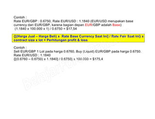 Contoh :
Rate EUR/GBP : 0.6750, Rate EUR/USD : 1.1840 (EUR/USD merupakan base
currency dari EUR/GBP, karena bagian depan EUR/GBP adalah Base)
(1.1840 x 100.000 x 1) / 0.6750 = $17,54
{[(Harga Jual – Harga Beli) x Rate Base Currency Saat Ini] / Rate Pair Saat Ini} x
contract size x lot = Perhitungan profit & loss
Contoh :
Sell EUR/GBP 1 Lot pada harga 0.6760, Buy (Liquid) EUR/GBP pada harga 0.6750.
Rate EUR/USD : 1.1840
{[(0.6760 – 0.6750) x 1.1840] / 0.6750} x 100.000 = $175,4
 