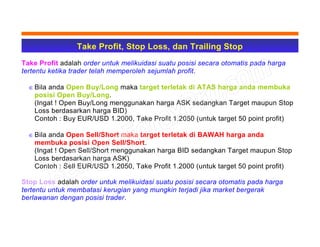 Take Profit, Stop Loss, dan Trailing Stop
Take Profit adalah order untuk melikuidasi suatu posisi secara otomatis pada harga
tertentu ketika trader telah memperoleh sejumlah profit.
∈ Bila anda Open Buy/Long maka target terletak di ATAS harga anda membuka
posisi Open Buy/Long.
(Ingat ! Open Buy/Long menggunakan harga ASK sedangkan Target maupun Stop
Loss berdasarkan harga BID)
Contoh : Buy EUR/USD 1.2000, Take Profit 1.2050 (untuk target 50 point profit)
∈ Bila anda Open Sell/Short maka target terletak di BAWAH harga anda
membuka posisi Open Sell/Short.
(Ingat ! Open Sell/Short menggunakan harga BID sedangkan Target maupun Stop
Loss berdasarkan harga ASK)
Contoh : Sell EUR/USD 1.2050, Take Profit 1.2000 (untuk target 50 point profit)
Stop Loss adalah order untuk melikuidasi suatu posisi secara otomatis pada harga
tertentu untuk membatasi kerugian yang mungkin terjadi jika market bergerak
berlawanan dengan posisi trader.
 