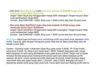 ∈ Bila anda Open Buy/Long maka stop loss terletak di BAWAH harga anda
membuka posisi Open Buy/Long.
(Ingat ! Open Buy/Long menggunakan harga ASK sedangkan Target maupun Stop
Loss berdasarkan harga BID)
Contoh : Buy EUR/USD 1.2050, Stop Loss 1.2000 (untuk stop loss 50 point loss)
∈ Bila anda Open Sell/Short maka stop loss terletak di ATAS harga anda
membuka posisi Open Sell/Short.
(Ingat ! Open Sell/Short menggunakan harga BID sedangkan Target maupun Stop
Loss berdasarkan harga ASK)
Contoh : Sell EUR/USD 1.2000, Stop Loss 1.2050 (untuk stop loss 50 point loss)
Stop Loss dapat juga berfungsi untuk melindungi profit yang telah anda dapatkan (lock
profit). Caranya yaitu dengan mengubah posisi stop loss ke atas (untuk Buy) atau ke
bawah (untuk Sell).
Contoh : Seorang trader melakukan Open Buy pada posisi 2.0000, TP (Take Profit)
pada level 2.0050, SL (Stop Loss) pada level 1.9970. Setelah beberapa saat, harga
telah bergerak ke arah yang diharapkan (naik) pada posisi 2.0040. Dalam hal ini trader
tersebut berada pada posisi floating profit (posisi open dan dalam keadaan profit)
sebesar 40 point. Untuk melindungi profit sebanyak 20 points, trader tersebut dapat
memindah stop loss pada harga open + 20 point, yaitu 2.0020. Mengapa 20 point ?
Syaratnya adalah profit yang ingin anda lock, harus lebih kecil dari floating profit saat ini
 