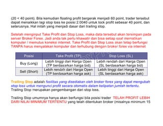 (20 < 40 point). Bila kemudian floating profit bergerak menjadi 60 point, trader tersebut
dapat menaikkan lagi stop loss ke posisi 2.0040 untuk lock profit sebesar 40 point, dan
seterusnya. Hal inilah yang menjadi dasar dari trailing stop.
Setelah menginput Take Profit dan Stop Loss, maka data tersebut akan tersimpan pada
server Broker Forex. Jadi anda tak perlu khawatir dan bisa setiap saat mematikan
komputer / memutus koneksi internet. Take Profit dan Stop Loss akan tetap berfungsi
TANPA harus menyalakan komputer dan terhubung dengan broker forex via internet
Posisi Take Profit (TP) Stop Loss (SL)
Buy (Long)
Lebih tinggi dari Harga Open
(TP berdasarkan harga bid)
Lebih rendah dari Harga Open
(SL berdasarkan harga bid)
Sell (Short)
Lebih rendah dari Harga Open
(TP berdasarkan harga ask)
Lebih tinggi dari Harga Open
(SL berdasarkan harga ask)
Trailing Stop adalah fasilitas yang disediakan oleh broker forex yang dapat mengubah
stop loss untuk mengunci profit secara otomatis dalam kelipatan jumlah tertentu.
Trailing Stop merupakan pengembangan dari stop loss.
Trailing Stop umumnya hanya akan berfungsi bila posisi trader TELAH PROFIT LEBIH
DARI NILAI MINIMUM TERTENTU yang telah ditentukan broker (misalnya minimum 15
 