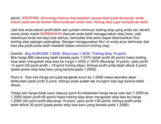 point). (PENTING: Umumnya trailing stop berjalan secara lokal pada komputer anda,
bukan pada server broker! Bila komputer anda mati, trailing stop juga menjadi tak aktif)
Jadi bila anda belum profit lebih dari jumlah minimum trailing stop yang anda set, berarti
posisi anda masih BERBAHAYA (kecuali anda telah menggunakan stop loss). Jadi
sebaiknya anda set stop loss dahulu, kemudian bila perlu dapat ditambahkan fitur
trailing stop sebagai pelengkap. Dengan menggunakan fitur ini anda akan terhindar dari
loss jika profit anda telah melebihi batas minimum trailing stop.
Contoh : Buy EUR/USD 1.2050, Stop Loss 1.2000, Trailing Stop 15 point.
Bila harga BID sekarang telah berada pada 1.2070 (telah profit 20 point) maka trailing
stop akan mengubah stop loss ke harga 1.2055 (1.2070 dikurangi 15 point), yaitu profit
+5 point (20 point profit – 15 point trailing stop). Artinya profit anda telah dilock 5 point
(pada posisi stop loss baru yang berada pada 1.2055).
Point A : Dan bila harga ternyata bergerak turun ke 1.2055 maka otomatis akan
terlikudasi pada profit 5 point. Artinya anda sudah tak mungkin loss lagi karena telah
dilock.
Tetapi bila harga tidak turun (sesuai point A) melainkan harga terus naik dari 1.2050 ke
1.2095 (telah profit 45 point) maka trailing stop akan mengubah stop loss ke harga
1.2080 (45 point profit dikurangi 15 point, yaitu profit +30 point). Artinya profit anda
telah dilock 30 point (pada posisi stop loss baru yang berada pada 1.2080).
 