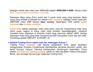 Sebagai contoh rate untuk pair GPB/USD adalah GPB/USD=1.8500, artinya untuk
BUY 1 pound GBP memerlukan 1,85 USD.
Pasangan Mata Uang (Pair) terdiri dari 2 quote mata uang yang berbeda. Mata
Uang yang terletak di sebelah kiri adalah base currency. sebagai contoh pada pair
GBP/USD maka GBP disebut base currecy. Sedangkan USD adalah quote
currency atau counter currency
Cross Rate adalah pasangan mata uang (pair) yang tak mengandung mata uang
resmi suatu negara di mana mata uang tersebut diperdagangkan, misalnya
transaksi forex dilakukan di Amerika (mata uang resminya adalah USD). Artinya
pasangan mata uang yang tidak mengandung USD merupakan cross rate dari USD.
Contohnya adalah GBP/JPY, EUR/GBP, dll.
♦ Apakah Trading Forex adalah judi dan melanggar hukum ?
Trading Forex bukanlah judi karena pergerakan forex dapat diprediksi
menggunakan Analysis Fundamental (berdasarkan peristiwa ekonomi, politik, dan
berita lainnya) maupun Teknikal (berdasarkan perhitungan matematis). Forex
adalah sah menurut undang-undang, sebab itu rata-rata Bank, Institusi Keuangan
Besar, dan lembaga lainnya juga melakukan trading forex.
 