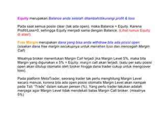 Equity merupakan Balance anda setelah ditambah/dikurangi profit & loss
Pada saat semua posisi clear (tak ada open), maka Balance = Equity. Karena
Profit/Loss=0, sehingga Equity menjadi sama dengan Balance. (Lihat rumus Equity
di atas!).
Free Margin merupakan dana yang bisa anda withdraw bila ada posisi open
(sisakan dana free margin secukupnya untuk menahan loss dan mencegah Margin
Call)
Misalnya broker menentukan Margin Call terjadi jika Margin Level 5%, maka bila
Margin yang digunakan x 5% = Equity, margin call akan terjadi. (satu per satu posisi
open akan ditutup otomatis oleh broker hingga dana trader cukup untuk mengcover
loss).
Pada platform MetaTrader, seorang trader tak perlu menghitung Margin Level
secara manual, karena bila ada open posisi otomatis Margin Level akan nampak
pada Tab “Trade” dalam satuan persen (%). Yang perlu trader lakukan adalah
menjaga agar Margin Level tidak mendekati batas Margin Call broker. (misalnya
5%)
 