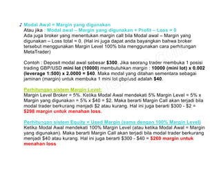 ♪ Modal Awal = Margin yang digunakan
Atau jika : Modal awal – Margin yang digunakan + Profit – Loss = 0
Ada juga broker yang menentukan margin call bila Modal awal – Margin yang
digunakan – Loss total = 0. (Hal ini juga dapat anda bayangkan bahwa broker
tersebut menggunakan Margin Level 100% bila menggunakan cara perhitungan
MetaTrader)
Contoh : Deposit modal awal sebesar $300. Jika seorang trader membuka 1 posisi
trading GBP/USD mini lot (10000) membutuhkan margin : 10000 (mini lot) x 0.002
(leverage 1:500) x 2.0000 = $40. Maka modal yang ditahan sementara sebagai
jaminan (margin) untuk membuka 1 mini lot gbp/usd adalah $40.
Perhitungan sistem Margin Level:
Margin Level Broker = 5%. Ketika Modal Awal mendekati 5% Margin Level = 5% x
Margin yang digunakan = 5% x $40 = $2. Maka berarti Margin Call akan terjadi bila
modal trader berkurang menjadi $2 atau kurang. Hal ini juga berarti $300 - $2 =
$298 margin untuk menahan loss.
Perhitungan sistem Equity = Used Margin (sama dengan 100% Margin Level)
Ketika Modal Awal mendekati 100% Margin Level (atau ketika Modal Awal = Margin
yang digunakan). Maka berarti Margin Call akan terjadi bila modal trader berkurang
menjadi $40 atau kurang. Hal ini juga berarti $300 - $40 = $260 margin untuk
menahan loss
 
