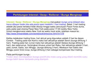 Perhitungan Interest / Swap / Rollover / Bunga Menginap
Interest / Swap / Rollover / Bunga Menginap merupakan bunga yang didapat atau
harus dibayar trader jika ada posisi open melebihi 1 hari trading. Batas 1 hari trading
adalah jika posisi tersebut tidak ditutup hingga waktu penutupan Pasar Forex dunia,
yaitu pada saat closing Pasar New York pada pukul 17.00 (waktu New York).
Untuk mengkonversi waktu New York ke waktu local anda, silahkan masuk ke :
http://www.timeanddate.com/worldclock/timezone.html?n=179
Ketika melakukan trading forex, hari aktual yang digunakan adalah 2 hari ke depan.
Contoh : Trading pada hari Kamis maka hari aktualnya adalah Senin (bunga dihitung 1
hari). Trading pada hari Jumat maka hari aktualnya adalah Selasa (bunga dihitung 1
hari), dan seterusnya. Sedangkan khusus untuk hari Rabu, hari aktualnya adalah 3 hari,
yaitu Jumat, Sabtu, dan Minggu. (bunga dihitung 3 hari). Meskipun hari Sabtu dan
Minggu pasar forex tutup, bunga dihitung 3 hari sebagai kompensasi libur trading.
Pada perhitungan bunga :
Trader akan mendapatkan bunga positif jika mata uang yang dibeli memiliki suku
bunga lebih besar daripada yang dipinjam
 