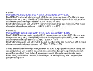 Contoh :
Pair USD/JPY. Suku Bunga USD = 5.25% , Suku Bunga JPY = 0.5%
Buy USD/JPY artinya trader membeli USD dengan cara meminjam JPY. Karena suku
bunga mata uang yang dibeli (USD) lebih besar dari yang dipinjam (JPY), maka trader
akan mendapatkan bunga sebesar : 5.25% - 0.5% = 4.75%
Bila trader melakukan Sell USD/JPY (berarti meminjam USD dan membeli JPY), maka
akan dikenakan charge sebesar : -5.25% + 0.5% = -4.75%
Contoh 2 :
Pair EUR/USD. Suku Bunga EUR= 3.75%, Suku Bunga USD = 5.25%
Buy EUR/USD artinya trader membeli EUR dengan cara meminjam USD. Karena suku
bunga mata uang yang dibeli (EUR) lebih kecil dari yang dipinjam (USD), maka trader
akan dikenakan charge sebesar : 3.75% - 5.25% = -1.5%
Bila trader melakukan Sell EUR/USD (berarti membeli USD dan meminjam EUR), maka
akan mendapatkan bunga sebesar : -3.75% + 5.25% = 1.5%
Setiap Broker forex umumnya menyediakan list suku bunga (per hari) untuk setiap pair
yang digunakan. List tersebut biasanya mencantumkan bunga yang dikenakan untuk
posisi Buy dan Sell. (bisa dalam $ atau dalam point). Jika dalam point maka trader
harus mengconvert dulu menjadi dollar dengan cara menghitung nilai per point pair
yang bersangkutan.
 
