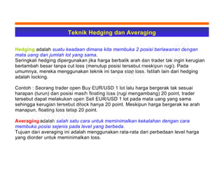 Teknik Hedging dan Averaging
Hedging adalah suatu keadaan dimana kita membuka 2 posisi berlawanan dengan
mata uang dan jumlah lot yang sama.
Seringkali hedging dipergunakan jika harga berbalik arah dan trader tak ingin kerugian
bertambah besar tanpa cut loss (menutup posisi tersebut meskipun rugi). Pada
umumnya, mereka menggunakan teknik ini tanpa stop loss. Istilah lain dari hedging
adalah locking.
Contoh : Seorang trader open Buy EUR/USD 1 lot lalu harga bergerak tak sesuai
harapan (turun) dan posisi masih floating loss (rugi mengambang) 20 point, trader
tersebut dapat melakukan open Sell EUR/USD 1 lot pada mata uang yang sama
sehingga kerugian tersebut dilock hanya 20 point. Meskipun harga bergerak ke arah
manapun, floating loss tetap 20 point.
Averaging adalah salah satu cara untuk meminimalkan kekalahan dengan cara
membuka posisi sejenis pada level yang berbeda.
Tujuan dari averaging ini adalah menggunakan rata-rata dari perbedaan level harga
yang diorder untuk meminimalkan loss.
 