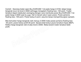 Contoh : Seorang trader open Buy EUR/USD 1 lot pada harga 2.0100, tetapi harga
bergerak turun ke level 2.0000 sehingga mengalami floating loss -100 point. Trader
tersebut dapat melakukan averaging dengan cara membuka posisi Buy EUR/USD 1 lot
pada harga 2.0000 saat itu juga. Hal ini berarti ada 2 open posisi. Posisi pertama
floating loss -100 point. Posisi kedua 0 point. (asumsi tanpa memperhitungkan spread).
Bila kemudian harga bergerak naik menuju 2.0050 maka posisi pertama floating loss
-50 point, posisi kedua profit 50 point. Secara total kedua posisi tersebut impas (BEP).
Ketika harga bergerak naik di atas level 2.0050. Maka berarti trader tersebut telah
profit.
 