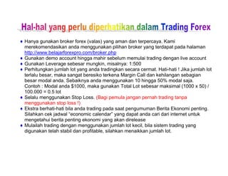 ♦ Hanya gunakan broker forex (valas) yang aman dan terpercaya. Kami
merekomendasikan anda menggunakan pilihan broker yang terdapat pada halaman
http://www.belajarforexpro.com/broker.php
♦ Gunakan demo account hingga mahir sebelum memulai trading dengan live account
♦ Gunakan Leverage sebesar mungkin, misalnya: 1:500
♦ Perhitungkan jumlah lot yang anda tradingkan secara cermat. Hati-hati ! Jika jumlah lot
terlalu besar, maka sangat beresiko terkena Margin Call dan kehilangan sebagian
besar modal anda. Sebaiknya anda menggunakan 10 hingga 50% modal saja.
Contoh : Modal anda $1000, maka gunakan Total Lot sebesar maksimal (1000 x 50) /
100.000 = 0.5 lot
♦ Selalu menggunakan Stop Loss. (Bagi pemula jangan pernah trading tanpa
menggunakan stop loss !)
♦ Ekstra berhati-hati bila anda trading pada saat pengumuman Berita Ekonomi penting.
Silahkan cek jadwal “economic calendar” yang dapat anda cari dari internet untuk
mengetahui berita penting ekonomi yang akan direlease
♦ Mulailah trading dengan menggunakan jumlah lot kecil, bila sistem trading yang
digunakan telah stabil dan profitable, silahkan menaikkan jumlah lot.
 