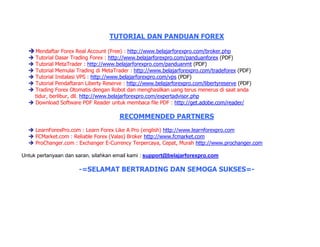 TUTORIAL DAN PANDUAN FOREX
Mendaftar Forex Real Account (Free) : http://www.belajarforexpro.com/broker.php
Tutorial Dasar Trading Forex : http://www.belajarforexpro.com/panduanforex (PDF)
Tutorial MetaTrader : http://www.belajarforexpro.com/panduanmt (PDF)
Tutorial Memulai Trading di MetaTrader : http://www.belajarforexpro.com/tradeforex (PDF)
Tutorial Instalasi VPS : http://www.belajarforexpro.com/vps (PDF)
Tutorial Pendaftaran Liberty Reserve : http://www.belajarforexpro.com/libertyreserve (PDF)
Trading Forex Otomatis dengan Robot dan menghasilkan uang terus menerus di saat anda
tidur, berlibur, dll. http://www.belajarforexpro.com/expertadvisor.php
Download Software PDF Reader untuk membaca file PDF : http://get.adobe.com/reader/
RECOMMENDED PARTNERS
LearnForexPro.com : Learn Forex Like A Pro (english) http://www.learnforexpro.com
FCMarket.com : Reliable Forex (Valas) Broker http://www.fcmarket.com
ProChanger.com : Exchanger E-Currency Terpercaya, Cepat, Murah http://www.prochanger.com
Untuk pertanyaan dan saran, silahkan email kami : support@belajarforexpro.com
-=SELAMAT BERTRADING DAN SEMOGA SUKSES=-
 