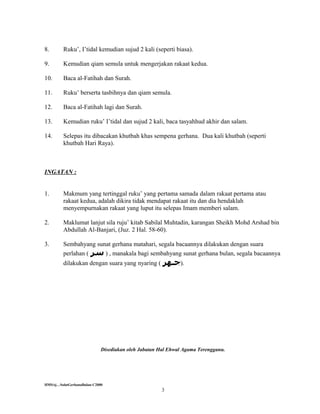 8.       Ruku’, I’tidal kemudian sujud 2 kali (seperti biasa).

9.       Kemudian qiam semula untuk mengerjakan rakaat kedua.

10.      Baca al-Fatihah dan Surah.

11.      Ruku’ berserta tasbihnya dan qiam semula.

12.      Baca al-Fatihah lagi dan Surah.

13.      Kemudian ruku’ I’tidal dan sujud 2 kali, baca tasyahhud akhir dan salam.

14.      Selepas itu dibacakan khutbah khas sempena gerhana. Dua kali khutbah (seperti
         khutbah Hari Raya).



INGATAN :


1.       Makmum yang tertinggal ruku’ yang pertama samada dalam rakaat pertama atau
         rakaat kedua, adalah dikira tidak mendapat rakaat itu dan dia hendaklah
         menyempurnakan rakaat yang luput itu selepas Imam memberi salam.

2.       Maklumat lanjut sila ruju’ kitab Sabilal Muhtadin, karangan Sheikh Mohd Arshad bin
         Abdullah Al-Banjari, (Juz. 2 Hal. 58-60).

3.       Sembahyang sunat gerhana matahari, segala bacaannya dilakukan dengan suara
         perlahan ( ‫ , ) سر‬manakala bagi sembahyang sunat gerhana bulan, segala bacaannya
         dilakukan dengan suara yang nyaring (        ‫.)جـهر‬




                             Disediakan oleh Jabatan Hal Ehwal Agama Terengganu.




HMS/sj…SolatGerhanaBulan-C2000
                                                      3
 