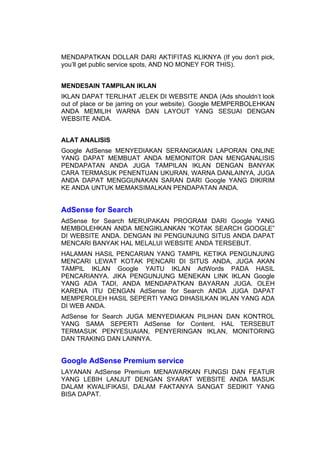 MENDAPATKAN DOLLAR DARI AKTIFITAS KLIKNYA (If you don’t pick,
you’ll get public service spots, AND NO MONEY FOR THIS).


MENDESAIN TAMPILAN IKLAN
IKLAN DAPAT TERLIHAT JELEK DI WEBSITE ANDA (Ads shouldn’t look
out of place or be jarring on your website). Google MEMPERBOLEHKAN
ANDA MEMILIH WARNA DAN LAYOUT YANG SESUAI DENGAN
WEBSITE ANDA.


ALAT ANALISIS
Google AdSense MENYEDIAKAN SERANGKAIAN LAPORAN ONLINE
YANG DAPAT MEMBUAT ANDA MEMONITOR DAN MENGANALISIS
PENDAPATAN ANDA JUGA TAMPILAN IKLAN DENGAN BANYAK
CARA TERMASUK PENENTUAN UKURAN, WARNA DANLAINYA, JUGA
ANDA DAPAT MENGGUNAKAN SARAN DARI Google YANG DIKIRIM
KE ANDA UNTUK MEMAKSIMALKAN PENDAPATAN ANDA.


AdSense for Search
AdSense for Search MERUPAKAN PROGRAM DARI Google YANG
MEMBOLEHKAN ANDA MENGIKLANKAN “KOTAK SEARCH GOOGLE”
DI WEBSITE ANDA. DENGAN INI PENGUNJUNG SITUS ANDA DAPAT
MENCARI BANYAK HAL MELALUI WEBSITE ANDA TERSEBUT.
HALAMAN HASIL PENCARIAN YANG TAMPIL KETIKA PENGUNJUNG
MENCARI LEWAT KOTAK PENCARI DI SITUS ANDA, JUGA AKAN
TAMPIL IKLAN Google YAITU IKLAN AdWords PADA HASIL
PENCARIANYA. JIKA PENGUNJUNG MENEKAN LINK IKLAN Google
YANG ADA TADI, ANDA MENDAPATKAN BAYARAN JUGA. OLEH
KARENA ITU DENGAN AdSense for Search ANDA JUGA DAPAT
MEMPEROLEH HASIL SEPERTI YANG DIHASILKAN IKLAN YANG ADA
DI WEB ANDA.
AdSense for Search JUGA MENYEDIAKAN PILIHAN DAN KONTROL
YANG SAMA SEPERTI AdSense for Content. HAL TERSEBUT
TERMASUK PENYESUAIAN, PENYERINGAN IKLAN, MONITORING
DAN TRAKING DAN LAINNYA.


Google AdSense Premium service
LAYANAN AdSense Premium MENAWARKAN FUNGSI DAN FEATUR
YANG LEBIH LANJUT DENGAN SYARAT WEBSITE ANDA MASUK
DALAM KWALIFIKASI, DALAM FAKTANYA SANGAT SEDIKIT YANG
BISA DAPAT.
 