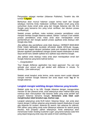 Persyaratan sebagai member (Adsense Publisher). Terakhir lalu klik
tombol “I Agree”.
Berikutnya akan muncul halaman ucapan terima kasih dari Google
sekaligus meminta Anda melakukan verifikasi melalui email yang anda
cantumkan (buka email anda yang dari Google Adsense dan klik link
Google yang berwarna biru yang untuk verifikasi, dan lakukan proses
verifikasinya).
Setelah proses verifikasi, maka rentetan prosedur pendaftaran untuk
menjadi member Google Adsense selesai. Sekitar 1 sampai 2 hari setelah
prosesi pendaftaran anda maka anda akan mendapatkan email
pemberitahuan dari Google apakah proses applikasi anda disetujui oleh
Google atau tidak.
Jika aplikasi atau pendaftaran anda tidak disetujui, CERMATI BAIK-BAIK
POIN YANG MENJADI ALASAN APLIKASI ANDA DITOLAK Google.
Cermati dan segera lakukan perbaikan pada poin tersebut dan kembaali
lakukan applikasi (pendaftaran) dengan proses seperti disebutkan di awal.
Saya sendiri baru setelah aplikasi ke-2 aplikasi saya diterima Google.
Jika aplikasi anda disetujui maka anda akan mendapatkan email dari
Google Adsense yang berisi kalimat berikut,
“....Congratulation!
Your Google AdSense application has been approved. You can now
activate your acount and get started with AdSense in minute. To
Quickly....(dan seterusnya)”


Setelah email tersebut anda terima, anda secara resmi sudah didaulat
menjadi member Google Adsense dan anda dapat mulai ‘log in’ ke
Google adsense.


Langkah mengisi web/blog dengan Adsense yang tersedia
Setelah anda log in ke URL Google Adsense dengan menggunakan
member ID dan pasword anda, anda selanjutnya akan melihat tabel yang
nantinya akan menunjukkan nilai besaran dollar yang anda peroleh dari
program Adsense bersama Google. Sementara anda tidak usah
menghiraukan tabel tersebut saja, biarkan saja.
Langkah selanjutnya anda KLIK kolom ‘Adsense Setup’, dan anda akan
masuk dengan 3 pilihan adsense yang tersedia (seperti disebutkan di awal
ada Adsense for content, Adsense for search, dan adsense for referral).
Pilih pilihan yang paling anda sukai (Biasanya adsense for search jarang
disukai). Ikuti prosedur pilihan selanjutnya. Anda selanjutnya akan
menemukan kotak ‘Existing Customer Login’ yang berisi bahasa code html
yang dapat langsung anda copy dan paste di isian web/blog anda.
 