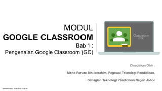 MODUL
GOOGLE CLASSROOM
Bab 1 :
Pengenalan Google Classroom (GC)
Disediakan Oleh :
Mohd Faruze Bin Iberahim, Pegawai Teknologi Pendidikan,
Bahagian Teknologi Pendidikan Negeri Johor
Kemaskini Modul : 30.06.2019 | 12.35 am
 