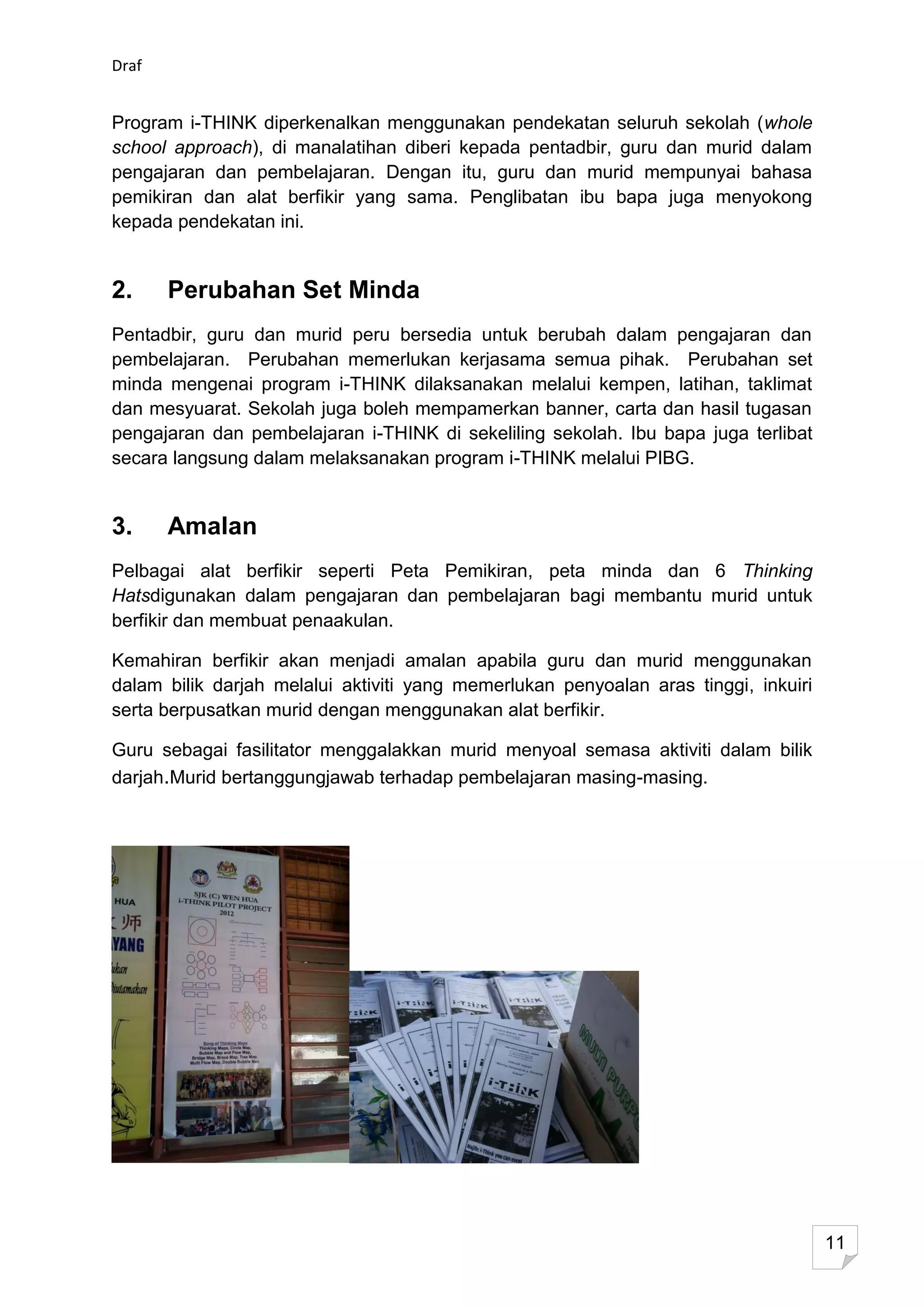 Draf


Program i-THINK diperkenalkan menggunakan pendekatan seluruh sekolah (whole
school approach), di manalatihan diberi kepada pentadbir, guru dan murid dalam
pengajaran dan pembelajaran. Dengan itu, guru dan murid mempunyai bahasa
pemikiran dan alat berfikir yang sama. Penglibatan ibu bapa juga menyokong
kepada pendekatan ini.


2.     Perubahan Set Minda
Pentadbir, guru dan murid peru bersedia untuk berubah dalam pengajaran dan
pembelajaran. Perubahan memerlukan kerjasama semua pihak. Perubahan set
minda mengenai program i-THINK dilaksanakan melalui kempen, latihan, taklimat
dan mesyuarat. Sekolah juga boleh mempamerkan banner, carta dan hasil tugasan
pengajaran dan pembelajaran i-THINK di sekeliling sekolah. Ibu bapa juga terlibat
secara langsung dalam melaksanakan program i-THINK melalui PIBG.


3.     Amalan
Pelbagai alat berfikir seperti Peta Pemikiran, peta minda dan 6 Thinking
Hatsdigunakan dalam pengajaran dan pembelajaran bagi membantu murid untuk
berfikir dan membuat penaakulan.

Kemahiran berfikir akan menjadi amalan apabila guru dan murid menggunakan
dalam bilik darjah melalui aktiviti yang memerlukan penyoalan aras tinggi, inkuiri
serta berpusatkan murid dengan menggunakan alat berfikir.

Guru sebagai fasilitator menggalakkan murid menyoal semasa aktiviti dalam bilik
darjah.Murid bertanggungjawab terhadap pembelajaran masing-masing.




                                                                                     11
 