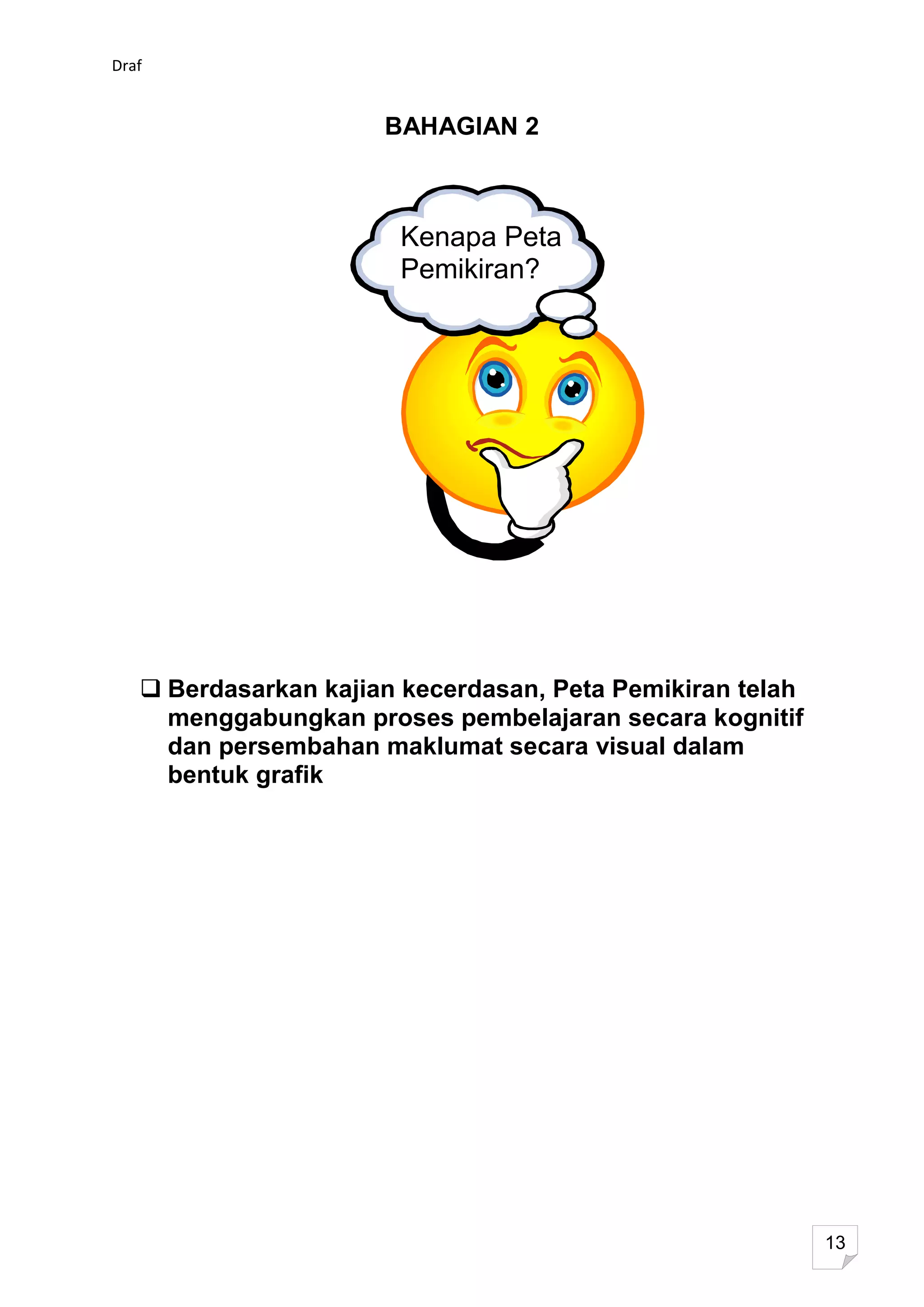 Draf


                      BAHAGIAN 2



                       Kenapa Peta
                       Pemikiran?




    Berdasarkan kajian kecerdasan, Peta Pemikiran telah
     menggabungkan proses pembelajaran secara kognitif
     dan persembahan maklumat secara visual dalam
     bentuk grafik




                                                           13
 