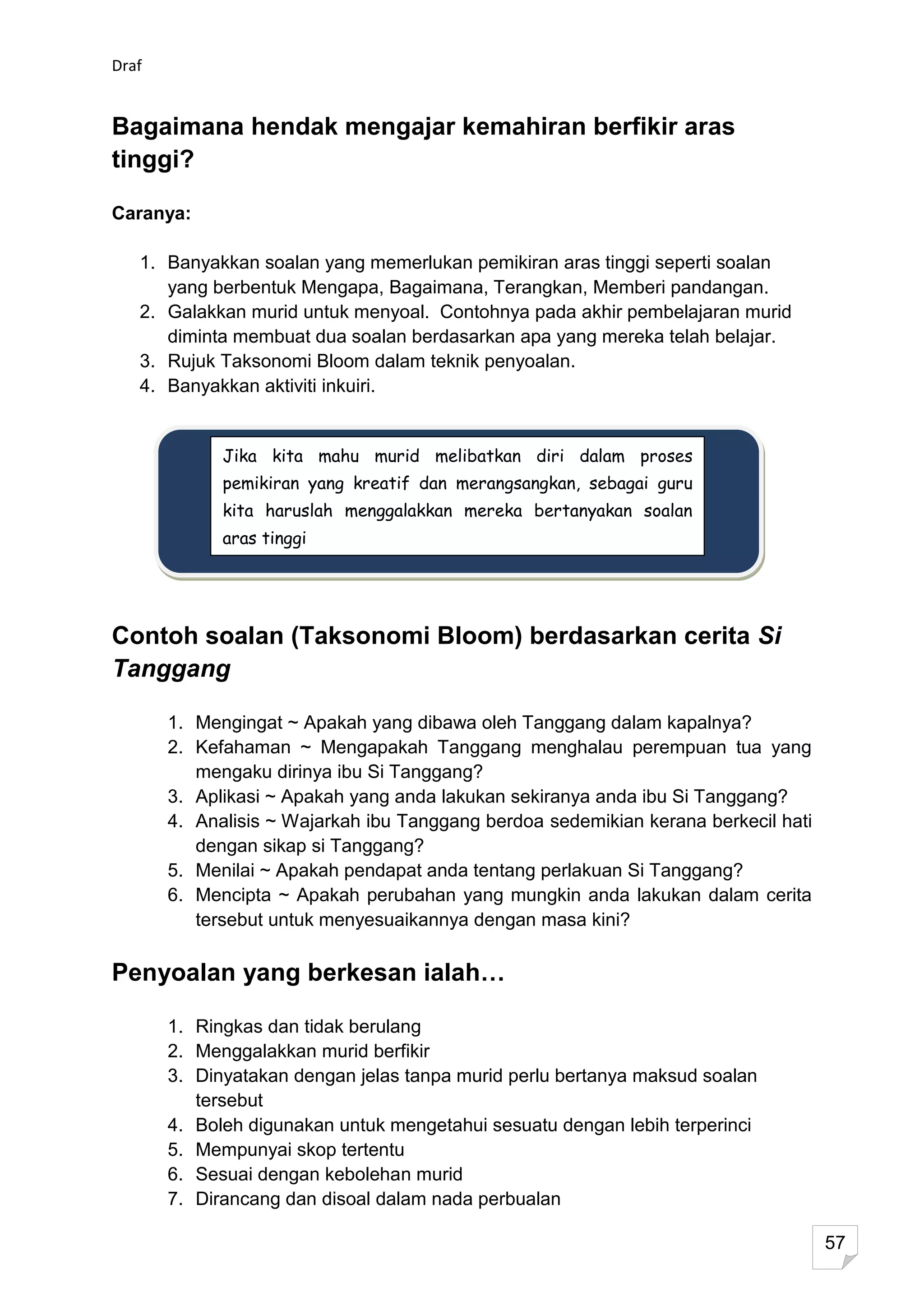 Draf


Bagaimana hendak mengajar kemahiran berfikir aras
tinggi?

Caranya:

   1. Banyakkan soalan yang memerlukan pemikiran aras tinggi seperti soalan
      yang berbentuk Mengapa, Bagaimana, Terangkan, Memberi pandangan.
   2. Galakkan murid untuk menyoal. Contohnya pada akhir pembelajaran murid
      diminta membuat dua soalan berdasarkan apa yang mereka telah belajar.
   3. Rujuk Taksonomi Bloom dalam teknik penyoalan.
   4. Banyakkan aktiviti inkuiri.


             Jika kita mahu murid melibatkan diri dalam proses
             pemikiran yang kreatif dan merangsangkan, sebagai guru
             kita haruslah menggalakkan mereka bertanyakan soalan
             aras tinggi




Contoh soalan (Taksonomi Bloom) berdasarkan cerita Si
Tanggang

       1. Mengingat ~ Apakah yang dibawa oleh Tanggang dalam kapalnya?
       2. Kefahaman ~ Mengapakah Tanggang menghalau perempuan tua yang
          mengaku dirinya ibu Si Tanggang?
       3. Aplikasi ~ Apakah yang anda lakukan sekiranya anda ibu Si Tanggang?
       4. Analisis ~ Wajarkah ibu Tanggang berdoa sedemikian kerana berkecil hati
          dengan sikap si Tanggang?
       5. Menilai ~ Apakah pendapat anda tentang perlakuan Si Tanggang?
       6. Mencipta ~ Apakah perubahan yang mungkin anda lakukan dalam cerita
          tersebut untuk menyesuaikannya dengan masa kini?

Penyoalan yang berkesan ialah…

       1. Ringkas dan tidak berulang
       2. Menggalakkan murid berfikir
       3. Dinyatakan dengan jelas tanpa murid perlu bertanya maksud soalan
          tersebut
       4. Boleh digunakan untuk mengetahui sesuatu dengan lebih terperinci
       5. Mempunyai skop tertentu
       6. Sesuai dengan kebolehan murid
       7. Dirancang dan disoal dalam nada perbualan

                                                                                    57
 