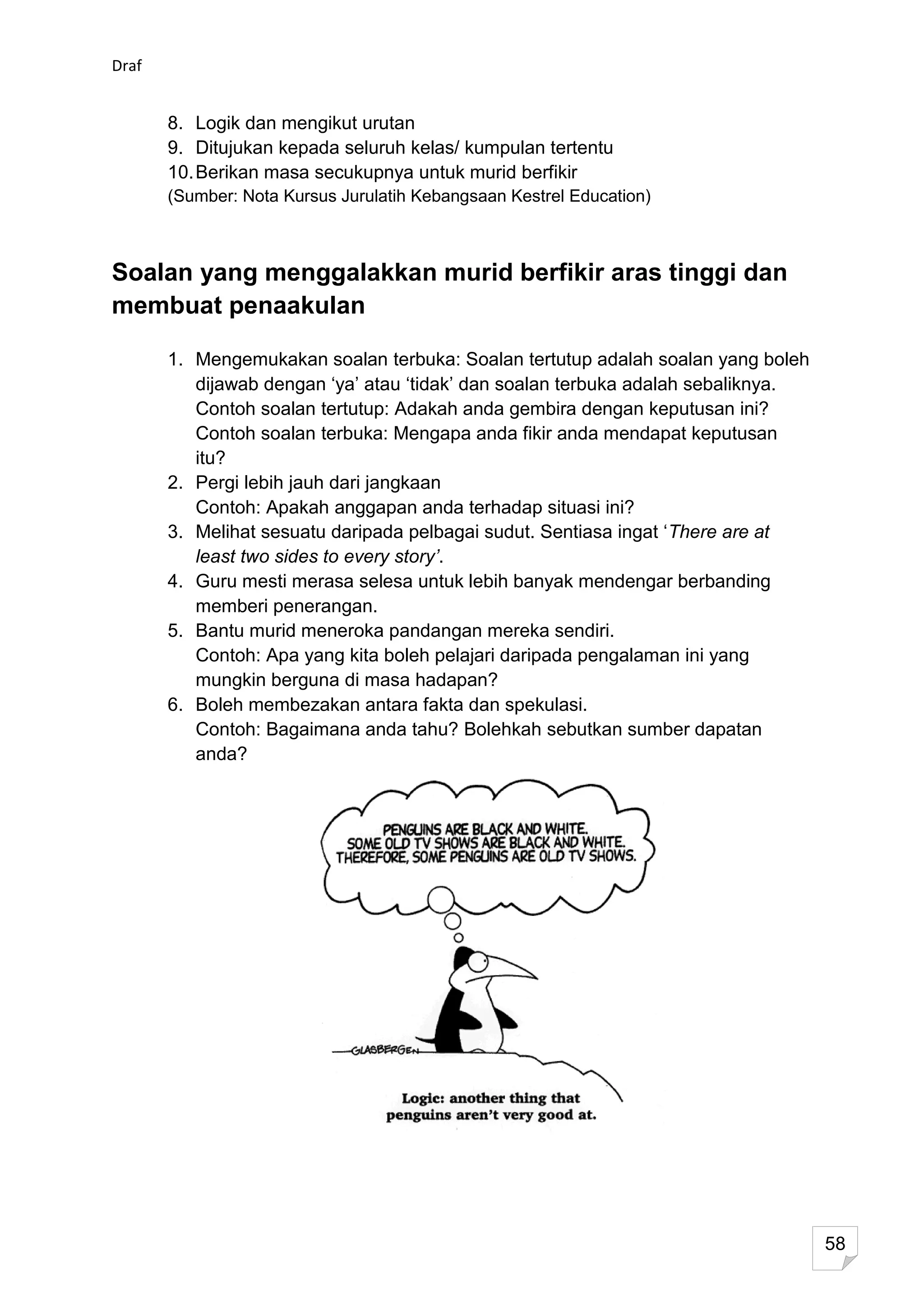 Draf


       8. Logik dan mengikut urutan
       9. Ditujukan kepada seluruh kelas/ kumpulan tertentu
       10. Berikan masa secukupnya untuk murid berfikir
       (Sumber: Nota Kursus Jurulatih Kebangsaan Kestrel Education)



Soalan yang menggalakkan murid berfikir aras tinggi dan
membuat penaakulan

       1. Mengemukakan soalan terbuka: Soalan tertutup adalah soalan yang boleh
          dijawab dengan ‘ya’ atau ‘tidak’ dan soalan terbuka adalah sebaliknya.
          Contoh soalan tertutup: Adakah anda gembira dengan keputusan ini?
          Contoh soalan terbuka: Mengapa anda fikir anda mendapat keputusan
          itu?
       2. Pergi lebih jauh dari jangkaan
          Contoh: Apakah anggapan anda terhadap situasi ini?
       3. Melihat sesuatu daripada pelbagai sudut. Sentiasa ingat ‘There are at
          least two sides to every story’.
       4. Guru mesti merasa selesa untuk lebih banyak mendengar berbanding
          memberi penerangan.
       5. Bantu murid meneroka pandangan mereka sendiri.
          Contoh: Apa yang kita boleh pelajari daripada pengalaman ini yang
          mungkin berguna di masa hadapan?
       6. Boleh membezakan antara fakta dan spekulasi.
          Contoh: Bagaimana anda tahu? Bolehkah sebutkan sumber dapatan
          anda?




                                                                                   58
 