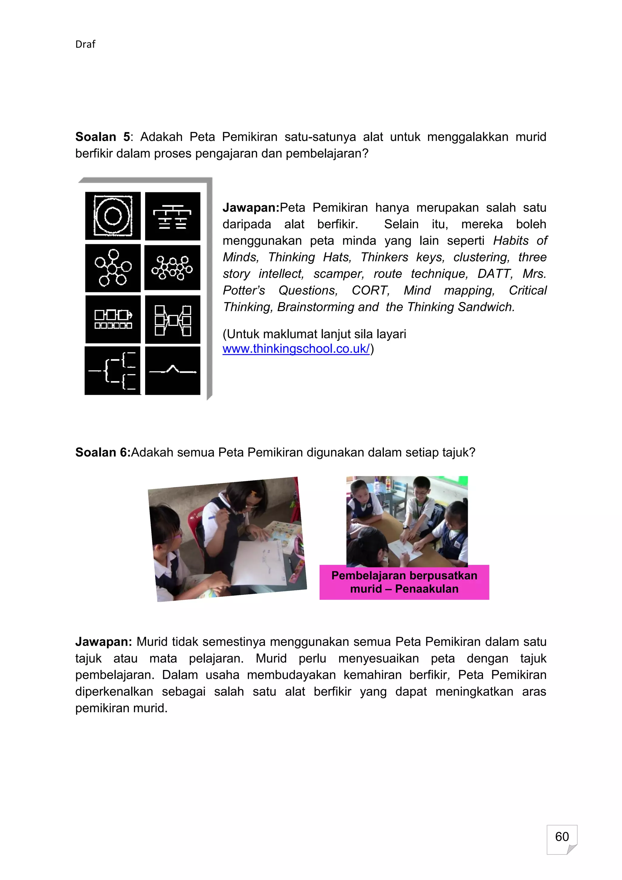 Draf




Soalan 5: Adakah Peta Pemikiran satu-satunya alat untuk menggalakkan murid
berfikir dalam proses pengajaran dan pembelajaran?



                        Jawapan:Peta Pemikiran hanya merupakan salah satu
                        daripada alat berfikir.     Selain itu, mereka boleh
                        menggunakan peta minda yang lain seperti Habits of
                        Minds, Thinking Hats, Thinkers keys, clustering, three
                        story intellect, scamper, route technique, DATT, Mrs.
                        Potter’s Questions, CORT, Mind mapping, Critical
                        Thinking, Brainstorming and the Thinking Sandwich.

                        (Untuk maklumat lanjut sila layari
                        www.thinkingschool.co.uk/)




Soalan 6:Adakah semua Peta Pemikiran digunakan dalam setiap tajuk?




                                            Pembelajaran berpusatkan
                                              murid – Penaakulan
                                                  digalakkan


Jawapan: Murid tidak semestinya menggunakan semua Peta Pemikiran dalam satu
tajuk atau mata pelajaran. Murid perlu menyesuaikan peta dengan tajuk
pembelajaran. Dalam usaha membudayakan kemahiran berfikir, Peta Pemikiran
diperkenalkan sebagai salah satu alat berfikir yang dapat meningkatkan aras
pemikiran murid.




                                                                                 60
 