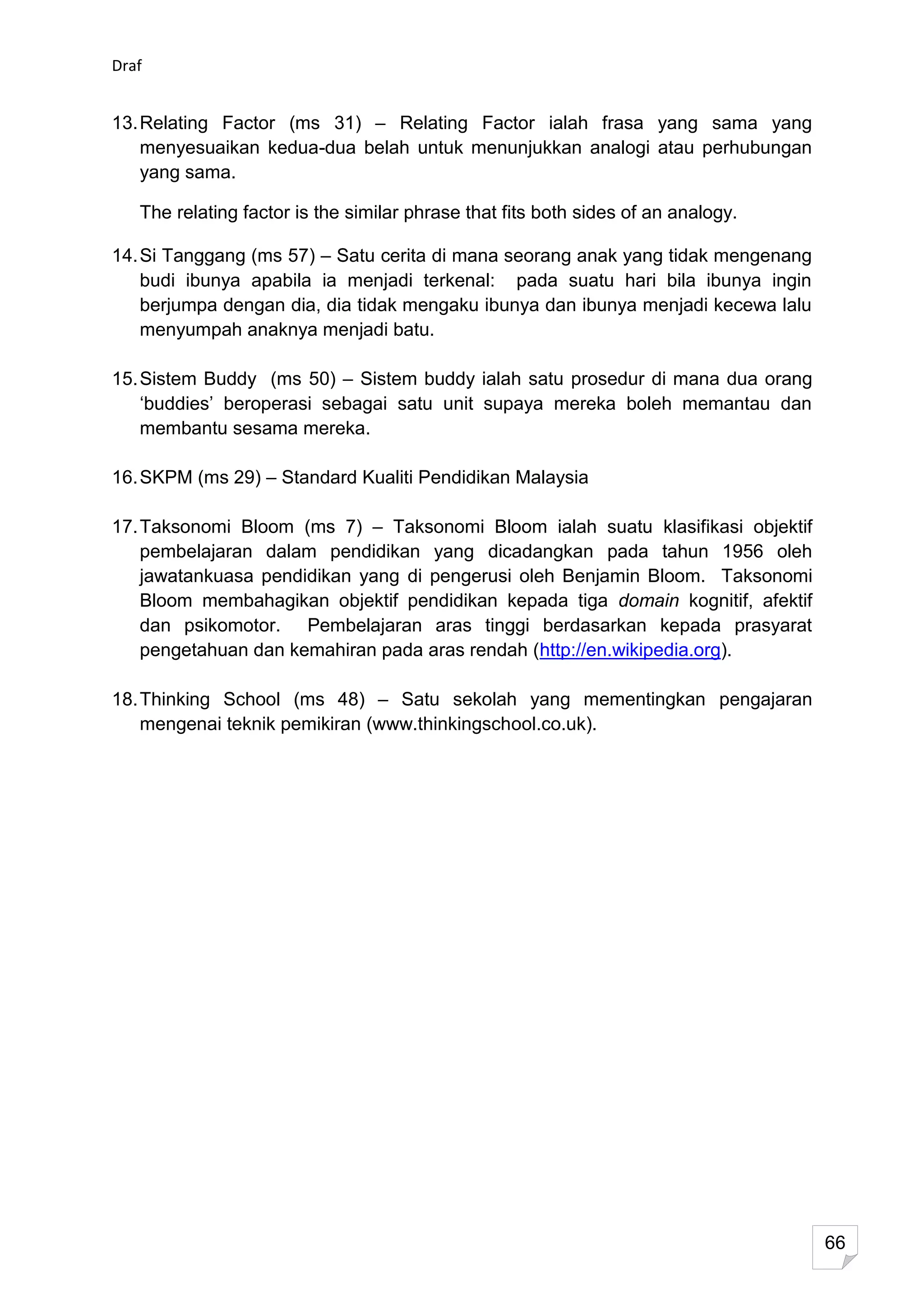 Draf


13. Relating Factor (ms 31) – Relating Factor ialah frasa yang sama yang
    menyesuaikan kedua-dua belah untuk menunjukkan analogi atau perhubungan
    yang sama.

   The relating factor is the similar phrase that fits both sides of an analogy.

14. Si Tanggang (ms 57) – Satu cerita di mana seorang anak yang tidak mengenang
    budi ibunya apabila ia menjadi terkenal: pada suatu hari bila ibunya ingin
    berjumpa dengan dia, dia tidak mengaku ibunya dan ibunya menjadi kecewa lalu
    menyumpah anaknya menjadi batu.

15. Sistem Buddy (ms 50) – Sistem buddy ialah satu prosedur di mana dua orang
    ‘buddies’ beroperasi sebagai satu unit supaya mereka boleh memantau dan
    membantu sesama mereka.

16. SKPM (ms 29) – Standard Kualiti Pendidikan Malaysia

17. Taksonomi Bloom (ms 7) – Taksonomi Bloom ialah suatu klasifikasi objektif
    pembelajaran dalam pendidikan yang dicadangkan pada tahun 1956 oleh
    jawatankuasa pendidikan yang di pengerusi oleh Benjamin Bloom. Taksonomi
    Bloom membahagikan objektif pendidikan kepada tiga domain kognitif, afektif
    dan psikomotor. Pembelajaran aras tinggi berdasarkan kepada prasyarat
    pengetahuan dan kemahiran pada aras rendah (http://en.wikipedia.org).

18. Thinking School (ms 48) – Satu sekolah yang mementingkan pengajaran
    mengenai teknik pemikiran (www.thinkingschool.co.uk).




                                                                                   66
 