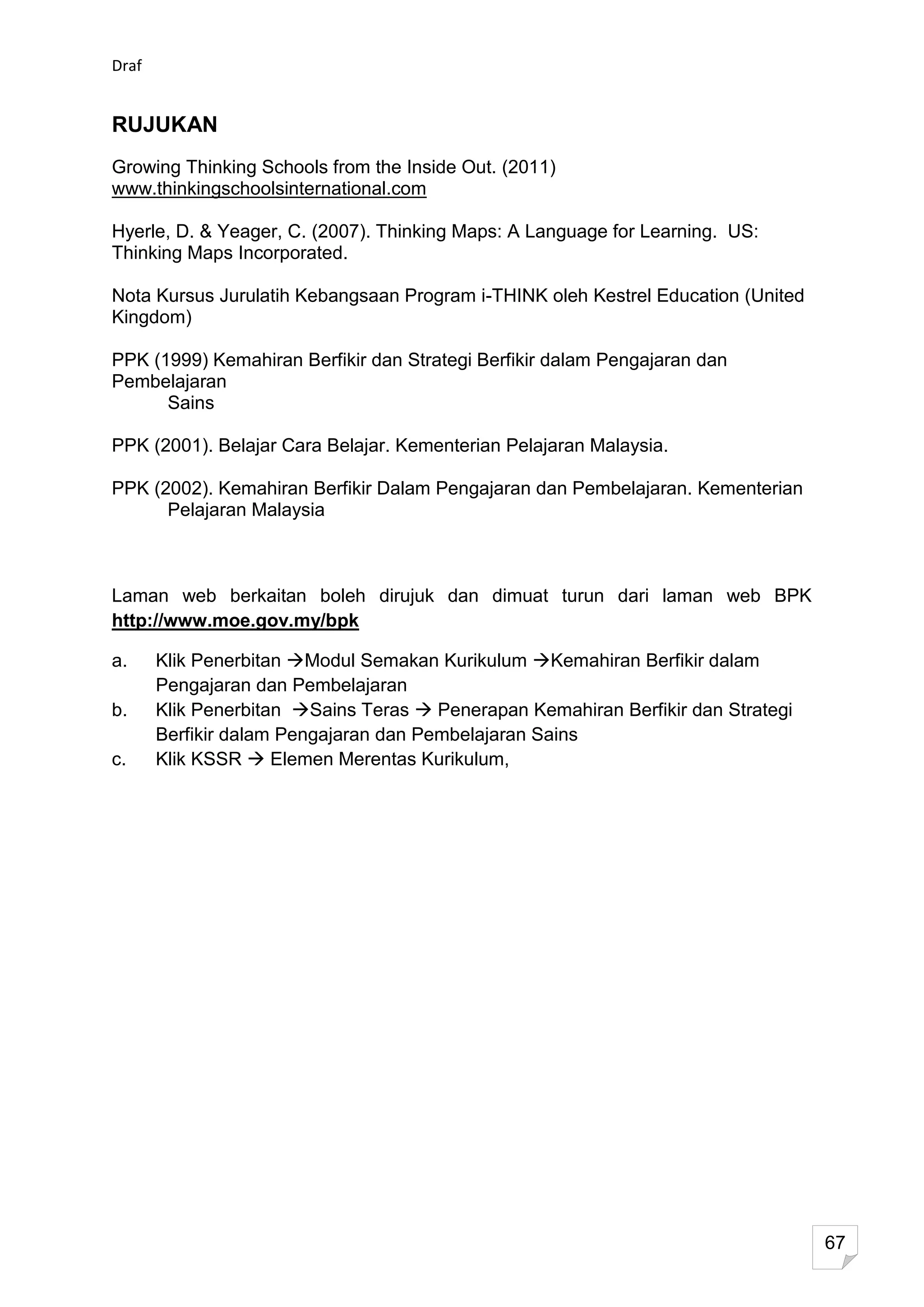 Draf


RUJUKAN
Growing Thinking Schools from the Inside Out. (2011)
www.thinkingschoolsinternational.com

Hyerle, D. & Yeager, C. (2007). Thinking Maps: A Language for Learning. US:
Thinking Maps Incorporated.

Nota Kursus Jurulatih Kebangsaan Program i-THINK oleh Kestrel Education (United
Kingdom)

PPK (1999) Kemahiran Berfikir dan Strategi Berfikir dalam Pengajaran dan
Pembelajaran
      Sains

PPK (2001). Belajar Cara Belajar. Kementerian Pelajaran Malaysia.

PPK (2002). Kemahiran Berfikir Dalam Pengajaran dan Pembelajaran. Kementerian
      Pelajaran Malaysia



Laman web berkaitan boleh dirujuk dan dimuat turun dari laman web BPK
http://www.moe.gov.my/bpk

a.     Klik Penerbitan Modul Semakan Kurikulum Kemahiran Berfikir dalam
       Pengajaran dan Pembelajaran
b.     Klik Penerbitan Sains Teras  Penerapan Kemahiran Berfikir dan Strategi
       Berfikir dalam Pengajaran dan Pembelajaran Sains
c.     Klik KSSR  Elemen Merentas Kurikulum,




                                                                                  67
 
